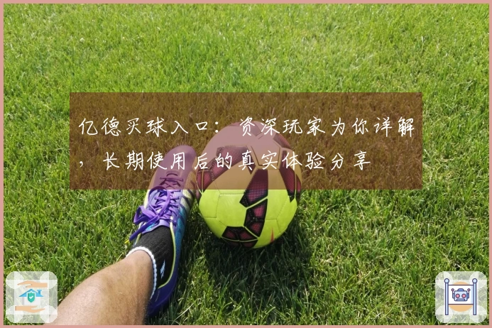 亿德买球入口:资深玩家为你详解,长期使用后的真实体验分享