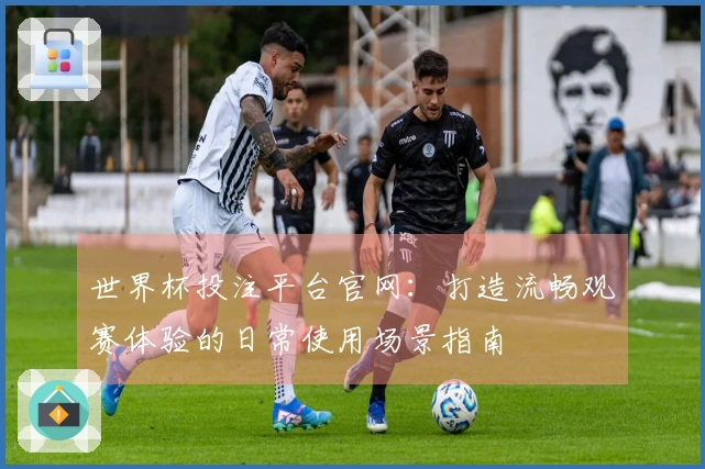 世界杯投注平台官网：打造流畅观赛体验的日常使用场景指南