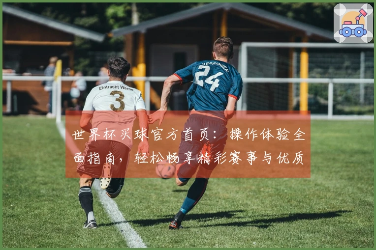 世界杯买球官方首页：操作体验全面指南，轻松畅享精彩赛事与优质服务