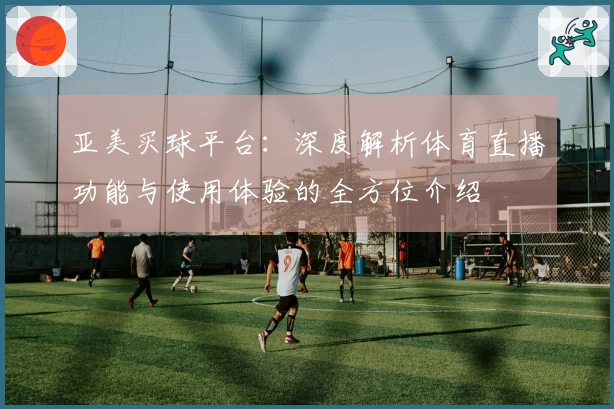 亚美买球平台：深度解析体育直播功能与使用体验的全方位介绍