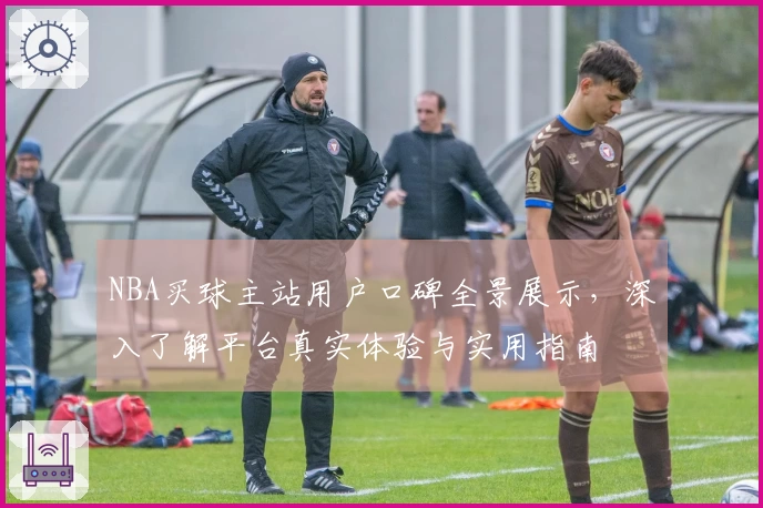 NBA买球主站用户口碑全景展示，深入了解平台真实体验与实用指南